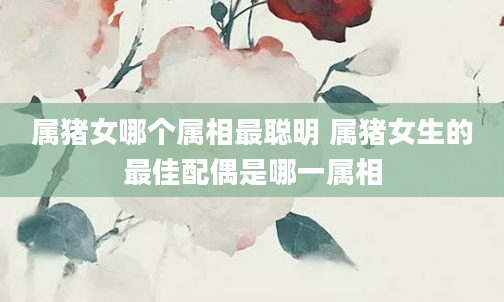 属猪女哪个属相最聪明 属猪女生的最佳配偶是哪一属相