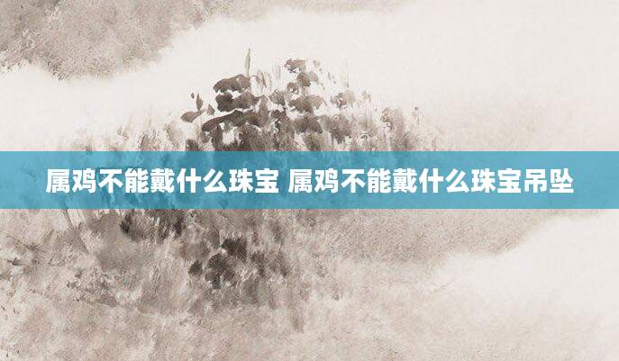 属鸡不能戴什么珠宝 属鸡不能戴什么珠宝吊坠