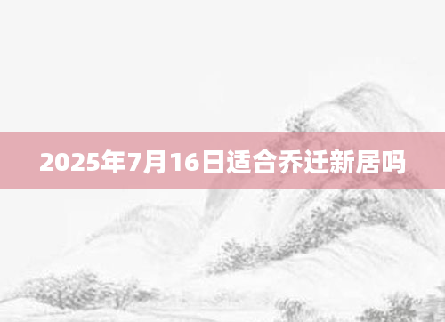 2025年7月16日适合乔迁新居吗