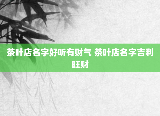 茶叶店名字好听有财气 茶叶店名字吉利旺财
