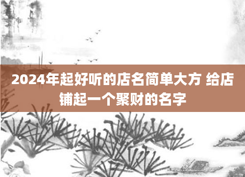 2024年起好听的店名简单大方 给店铺起一个聚财的名字