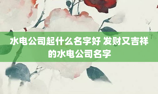 水电公司起什么名字好 发财又吉祥的水电公司名字