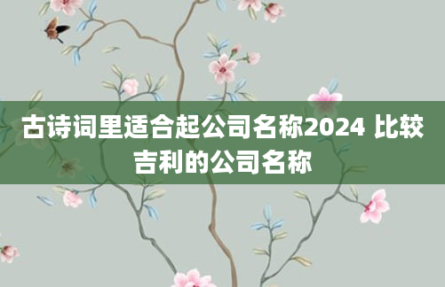 古诗词里适合起公司名称2024 比较吉利的公司名称