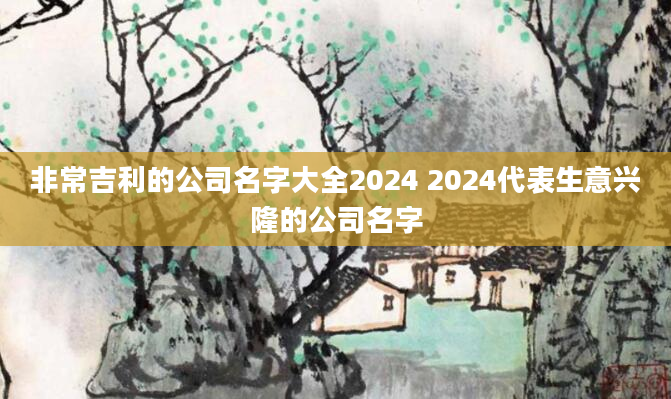 非常吉利的公司名字大全2024 2024代表生意兴隆的公司名字
