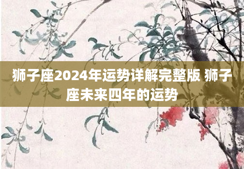 狮子座2024年运势详解完整版 狮子座未来四年的运势