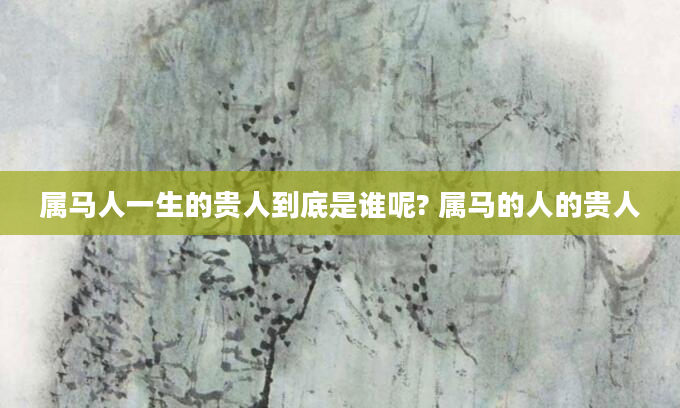 属马人一生的贵人到底是谁呢? 属马的人的贵人