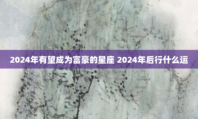 2024年有望成为富豪的星座 2024年后行什么运