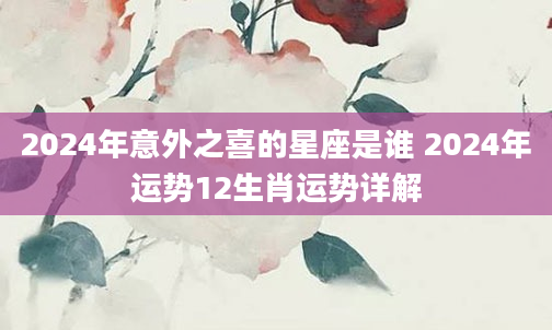 2024年意外之喜的星座是谁 2024年运势12生肖运势详解