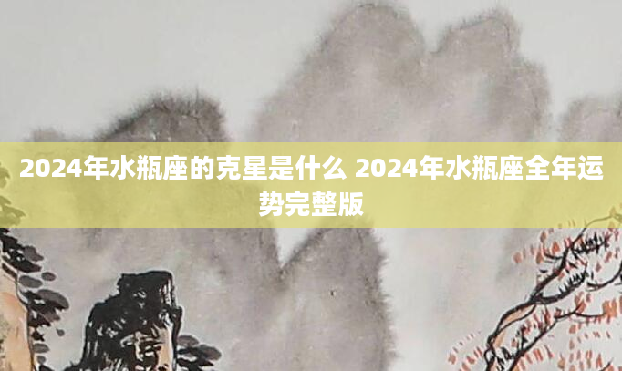 2024年水瓶座的克星是什么 2024年水瓶座全年运势完整版