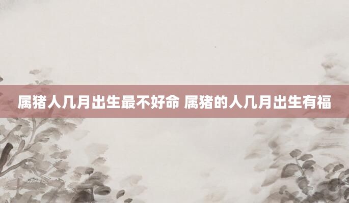 属猪人几月出生最不好命 属猪的人几月出生有福