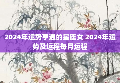 2024年运势亨通的星座女 2024年运势及运程每月运程