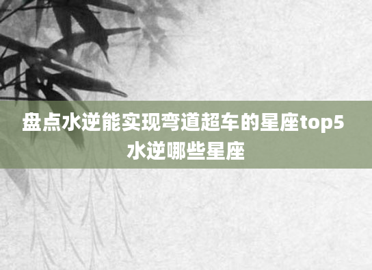 盘点水逆能实现弯道超车的星座top5 水逆哪些星座