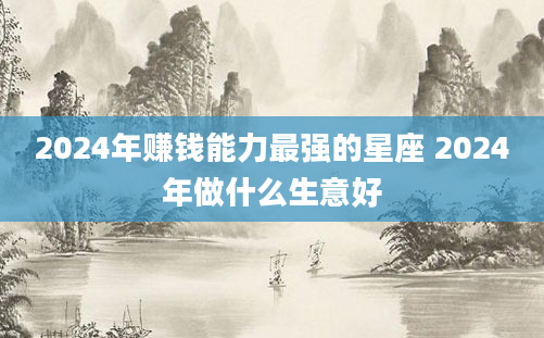 2024年赚钱能力最强的星座 2024年做什么生意好