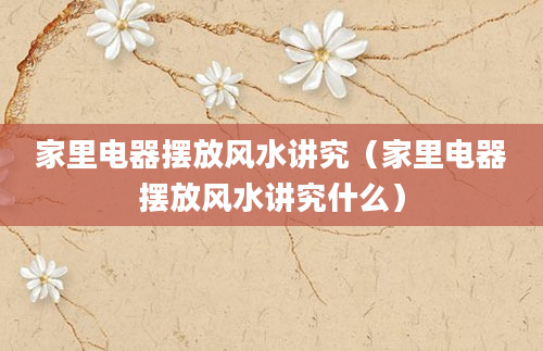 家里电器摆放风水讲究（家里电器摆放风水讲究什么）