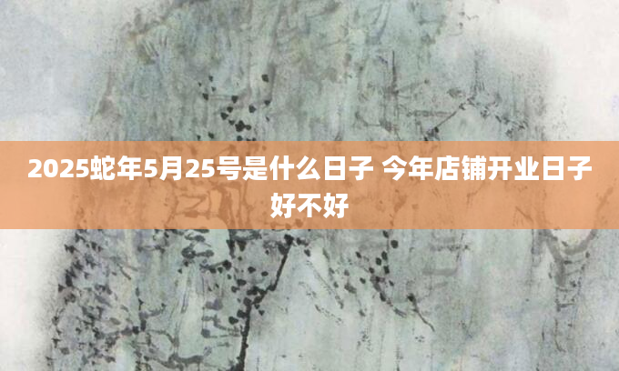 2025蛇年5月25号是什么日子 今年店铺开业日子好不好