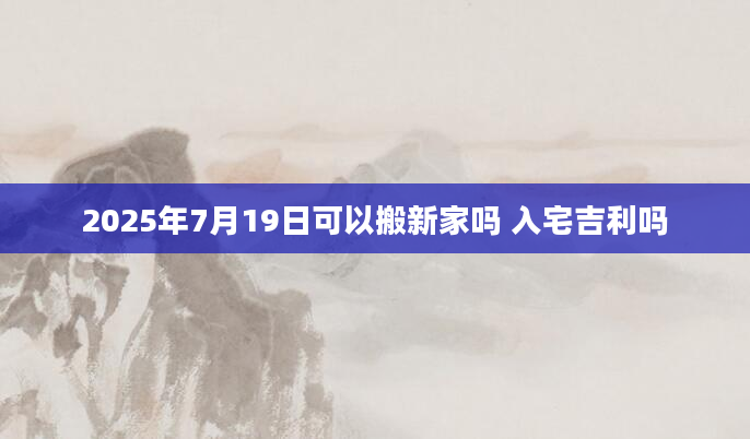2025年7月19日可以搬新家吗 入宅吉利吗