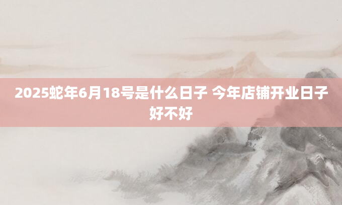 2025蛇年6月18号是什么日子 今年店铺开业日子好不好