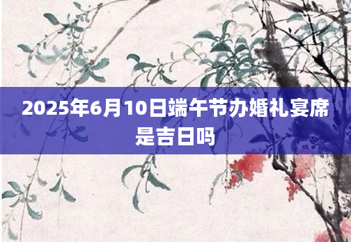 2025年6月10日端午节办婚礼宴席是吉日吗