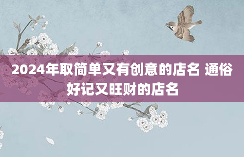 2024年取简单又有创意的店名 通俗好记又旺财的店名