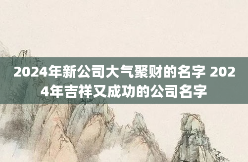 2024年新公司大气聚财的名字 2024年吉祥又成功的公司名字