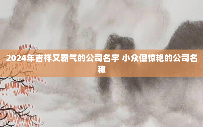 2024年吉祥又霸气的公司名字 小众但惊艳的公司名称