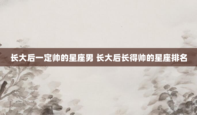 长大后一定帅的星座男 长大后长得帅的星座排名