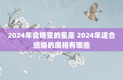 2024年会婚变的星座 2024年适合结婚的属相有哪些