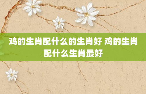 鸡的生肖配什么的生肖好 鸡的生肖配什么生肖最好