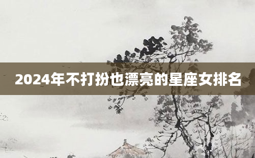 2024年不打扮也漂亮的星座女排名