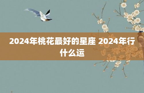 2024年桃花最好的星座 2024年行什么运