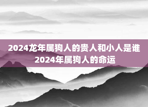 2024龙年属狗人的贵人和小人是谁 2024年属狗人的命运