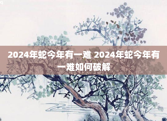 2024年蛇今年有一难 2024年蛇今年有一难如何破解