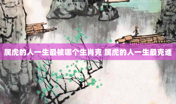 属虎的人一生最被哪个生肖克 属虎的人一生最克谁