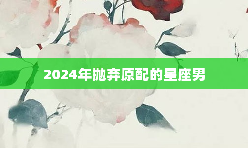 2024年抛弃原配的星座男