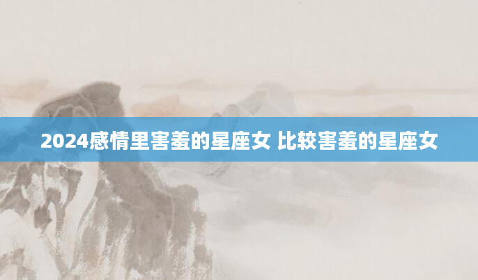 2024感情里害羞的星座女 比较害羞的星座女
