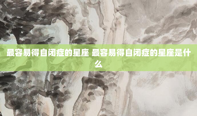最容易得自闭症的星座 最容易得自闭症的星座是什么