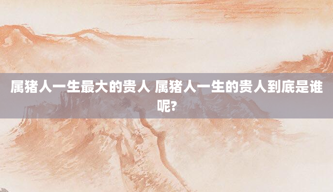 属猪人一生最大的贵人 属猪人一生的贵人到底是谁呢?