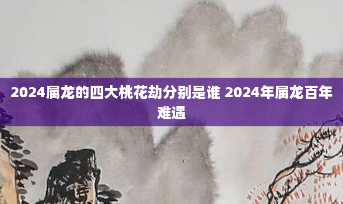 2024属龙的四大桃花劫分别是谁 2024年属龙百年难遇