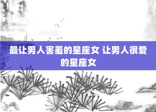 最让男人害羞的星座女 让男人很爱的星座女