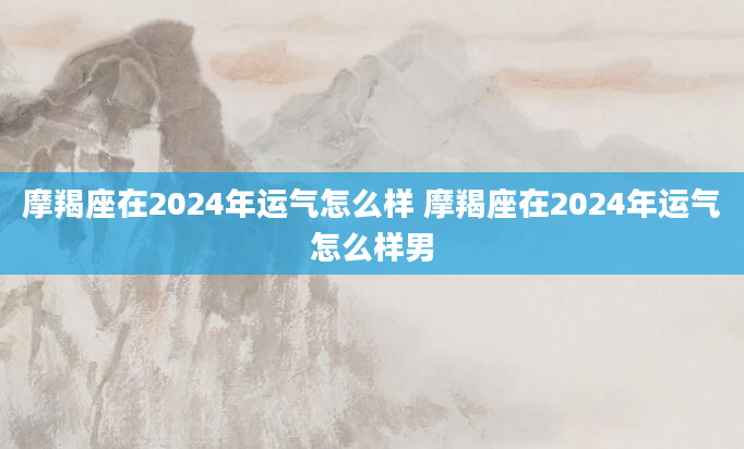 摩羯座在2024年运气怎么样 摩羯座在2024年运气怎么样男