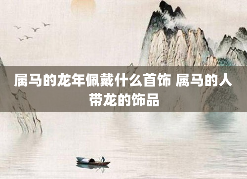 属马的龙年佩戴什么首饰 属马的人带龙的饰品