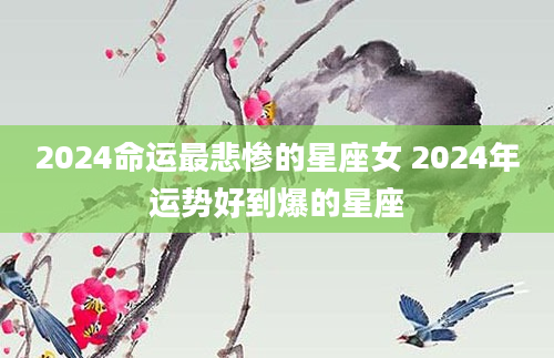 2024命运最悲惨的星座女 2024年运势好到爆的星座