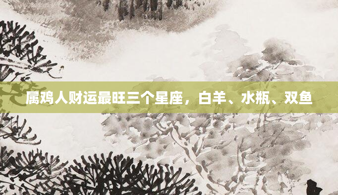 属鸡人财运最旺三个星座，白羊、水瓶、双鱼
