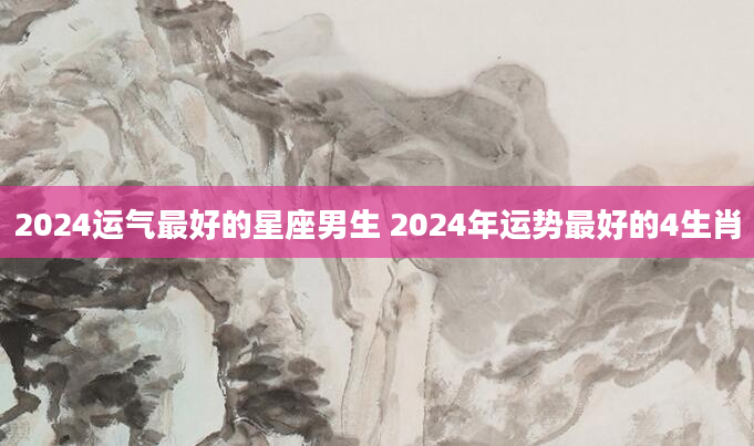 2024运气最好的星座男生 2024年运势最好的4生肖