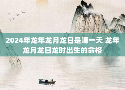 2024年龙年龙月龙日是哪一天 龙年龙月龙日龙时出生的命格