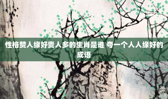 性格赞人缘好贵人多的生肖是谁 夸一个人人缘好的成语