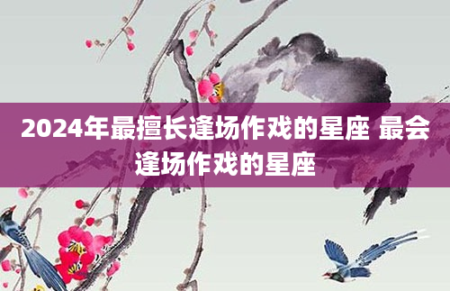 2024年最擅长逢场作戏的星座 最会逢场作戏的星座