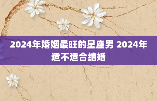 2024年婚姻最旺的星座男 2024年适不适合结婚