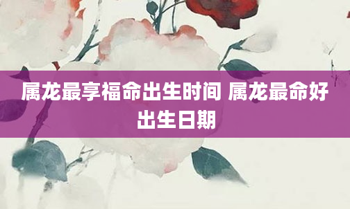 属龙最享福命出生时间 属龙最命好出生日期