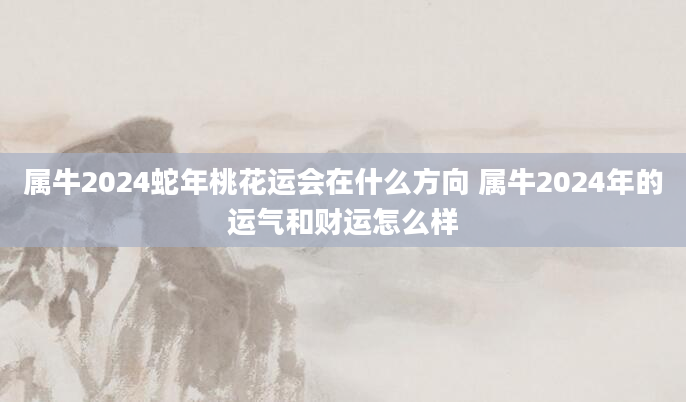 属牛2024蛇年桃花运会在什么方向 属牛2024年的运气和财运怎么样
